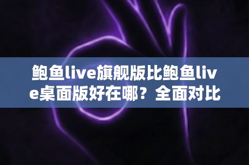 鲍鱼live旗舰版比鲍鱼live桌面版好在哪？全面对比解析助你选对版本