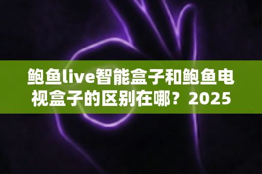 鲍鱼live智能盒子和鲍鱼电视盒子的区别在哪？2025最全对比评测与选购避坑指南