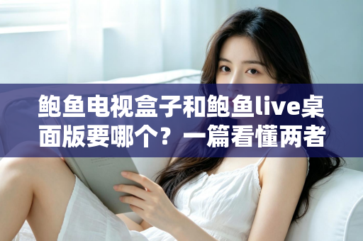 鲍鱼电视盒子和鲍鱼live桌面版要哪个？一篇看懂两者差异的全方位选购指南