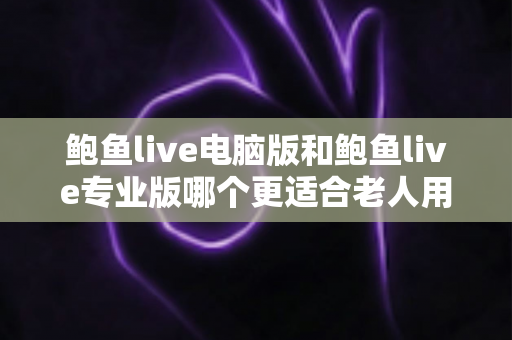 鲍鱼live电脑版和鲍鱼live专业版哪个更适合老人用？一份写给子女的实用选版指南