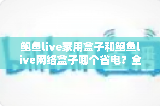 鲍鱼live家用盒子和鲍鱼live网络盒子哪个省电?全方位功耗对比与节能选购指南 鲍鱼live家用盒子和鲍鱼live网络盒子哪个省电?全方位功耗对比与节能选购指南