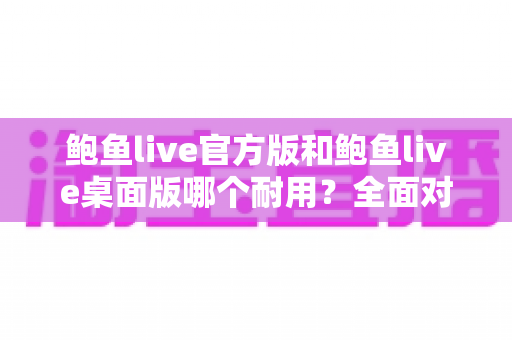 鲍鱼live官方版和鲍鱼live桌面版哪个耐用？全面对比分析与实用选择指南