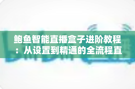 鲍鱼智能直播盒子进阶教程:从设置到精通的全流程直播优化指南 鲍鱼智能直播盒子进阶教程:从设置到精通的全流程直播优化指南