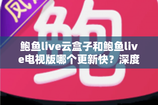 鲍鱼live云盒子和鲍鱼live电视版哪个更新快？深度对比解析帮你选对版本