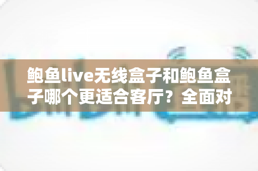 鲍鱼live无线盒子和鲍鱼盒子哪个更适合客厅?全面对比解析助你打造理想客厅影音中心 鲍鱼live无线盒子和鲍鱼盒子哪个更适合客厅?全面对比解析助你打造理想客厅影音中心