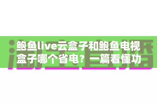 鲍鱼live云盒子和鲍鱼电视盒子哪个省电?一篇看懂功耗差异与选购指南 鲍鱼live云盒子和鲍鱼电视盒子哪个省电?一篇看懂功耗差异与选购指南