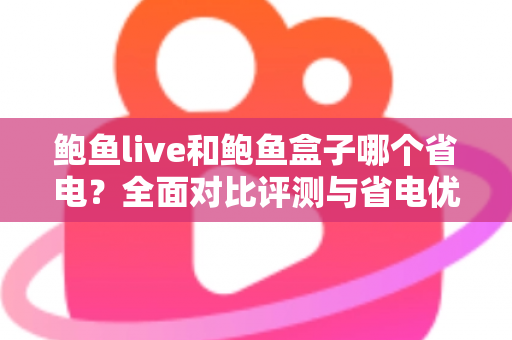 鲍鱼live和鲍鱼盒子哪个省电？全面对比评测与省电优化实用指南