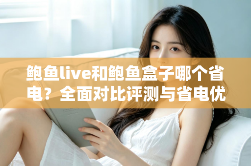 鲍鱼live和鲍鱼盒子哪个省电？全面对比评测与省电优化实用指南