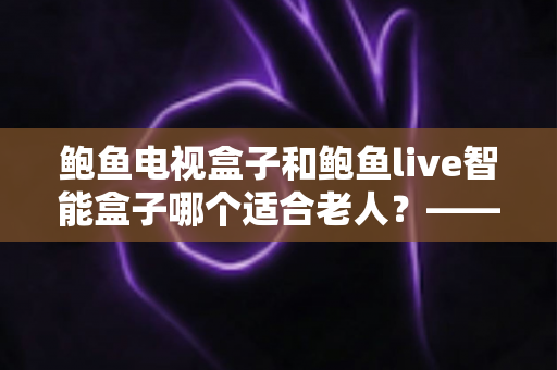 鲍鱼电视盒子和鲍鱼live智能盒子哪个适合老人?——子女必读的长辈电视盒子选购全攻略 鲍鱼电视盒子和鲍鱼live智能盒子哪个适合老人?——子女必读的长辈电视盒子选购全攻略