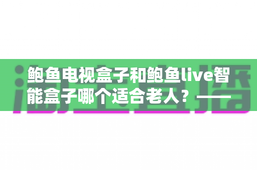 鲍鱼电视盒子和鲍鱼live智能盒子哪个适合老人?——子女必读的长辈电视盒子选购全攻略 鲍鱼电视盒子和鲍鱼live智能盒子哪个适合老人?——子女必读的长辈电视盒子选购全攻略
