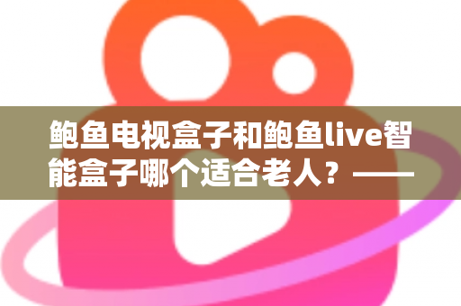 鲍鱼电视盒子和鲍鱼live智能盒子哪个适合老人？——子女必读的长辈电视盒子选购全攻略