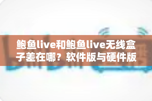 鲍鱼live和鲍鱼live无线盒子差在哪？软件版与硬件版全面对比，看完不再纠结怎么选