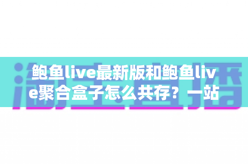 鲍鱼live最新版和鲍鱼live聚合盒子怎么共存？一站式安装与使用全攻略