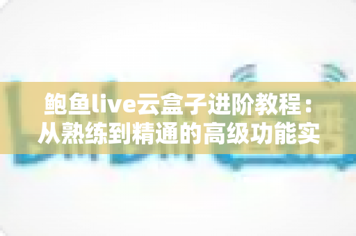 鲍鱼live云盒子进阶教程：从熟练到精通的高级功能实战指南