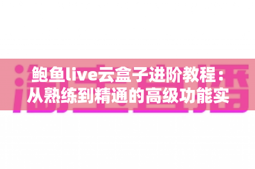 鲍鱼live云盒子进阶教程：从熟练到精通的高级功能实战指南