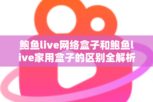 鲍鱼live网络盒子和鲍鱼live家用盒子的区别全解析：选购前必读的家庭娱乐设备指南