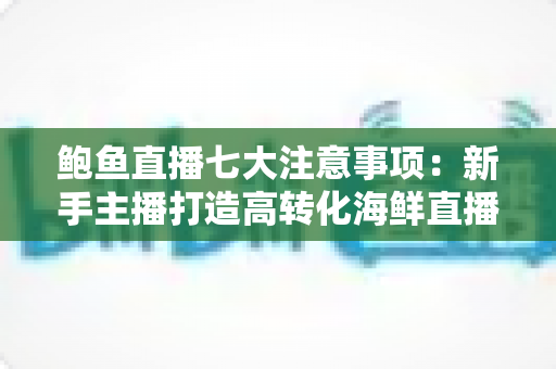鲍鱼直播七大注意事项：新手主播打造高转化海鲜直播间的实战指南