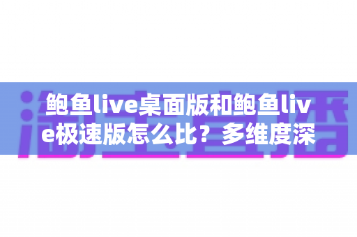 鲍鱼live桌面版和鲍鱼live极速版怎么比？多维度深度对比与实用选择指南