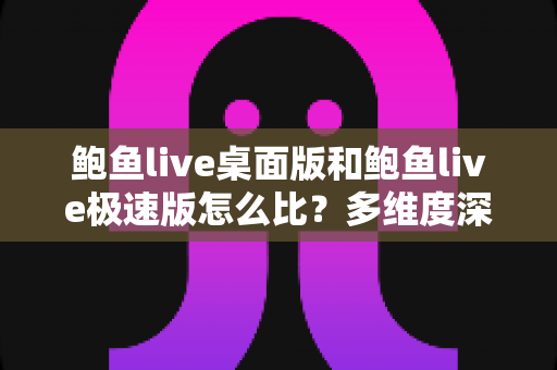 鲍鱼live桌面版和鲍鱼live极速版怎么比？多维度深度对比与实用选择指南