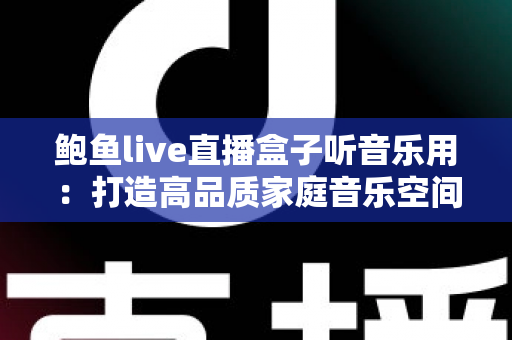 鲍鱼live直播盒子听音乐用:打造高品质家庭音乐空间的完整攻略 鲍鱼live直播盒子听音乐用:打造高品质家庭音乐空间的完整攻略