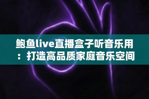 鲍鱼live直播盒子听音乐用：打造高品质家庭音乐空间的完整攻略