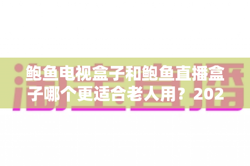 鲍鱼电视盒子和鲍鱼直播盒子哪个更适合老人用？2025年最新选购指南与深度对比分析