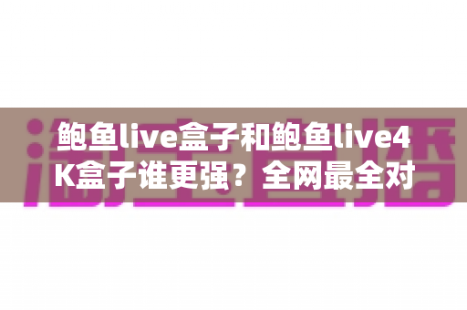鲍鱼live盒子和鲍鱼live4K盒子谁更强？全网最全对比评测与选购避坑指南