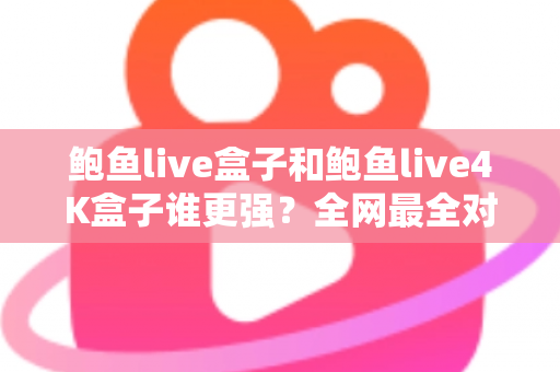 鲍鱼live盒子和鲍鱼live4K盒子谁更强？全网最全对比评测与选购避坑指南