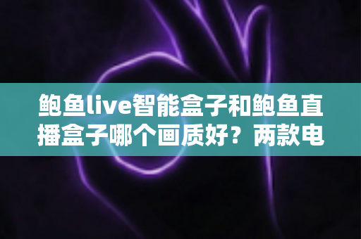 鲍鱼live智能盒子和鲍鱼直播盒子哪个画质好？两款电视盒子画质深度对比与选购全指南