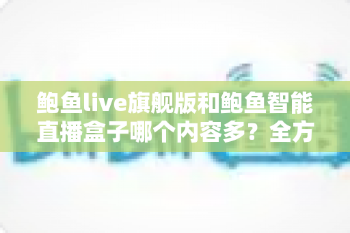 鲍鱼live旗舰版和鲍鱼智能直播盒子哪个内容多?全方位深度对比与选购避坑指南 鲍鱼live旗舰版和鲍鱼智能直播盒子哪个内容多?全方位深度对比与选购避坑指南