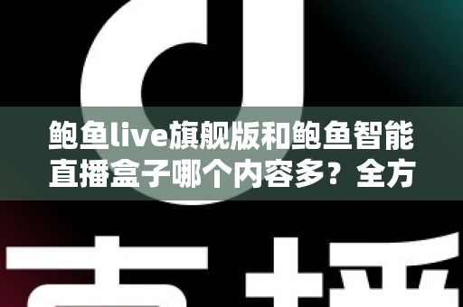 鲍鱼live旗舰版和鲍鱼智能直播盒子哪个内容多？全方位深度对比与选购避坑指南