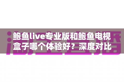 鲍鱼live专业版和鲍鱼电视盒子哪个体验好？深度对比测评帮你选出最适合的观影方案