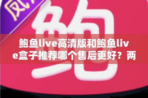 鲍鱼live高清版和鲍鱼live盒子推荐哪个售后更好？两款产品售后服务深度对比与选购避坑指南