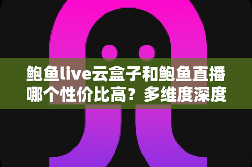 鲍鱼live云盒子和鲍鱼直播哪个性价比高?多维度深度对比与选购避坑指南 鲍鱼live云盒子和鲍鱼直播哪个性价比高?多维度深度对比与选购避坑指南