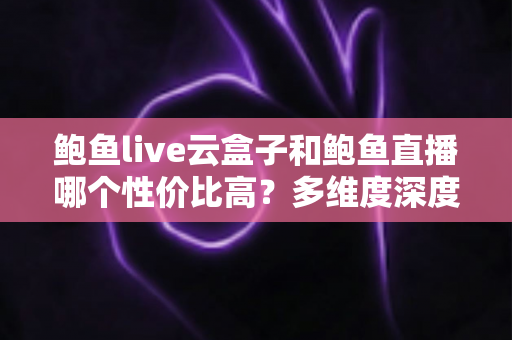 鲍鱼live云盒子和鲍鱼直播哪个性价比高？多维度深度对比与选购避坑指南
