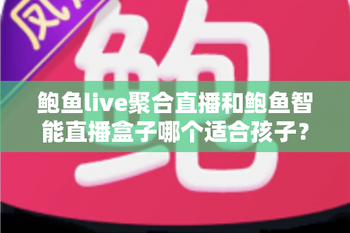 鲍鱼live聚合直播和鲍鱼智能直播盒子哪个适合孩子？家长必读的深度对比与安全选型指南