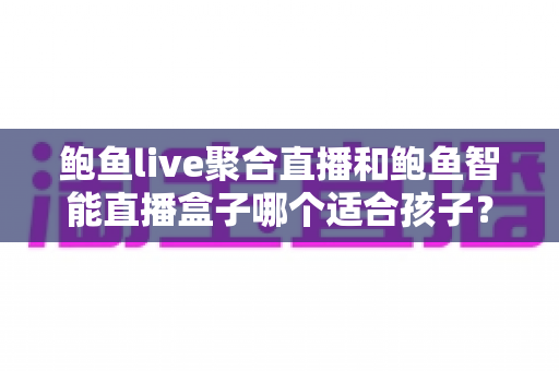 鲍鱼live聚合直播和鲍鱼智能直播盒子哪个适合孩子？家长必读的深度对比与安全选型指南
