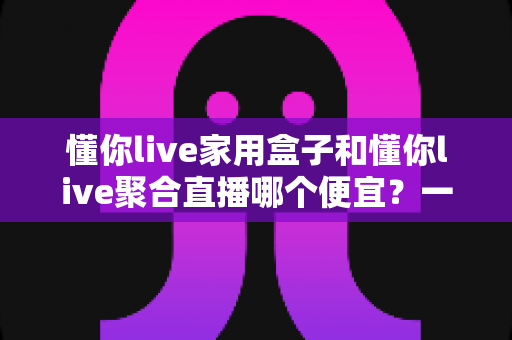 懂你live家用盒子和懂你live聚合直播哪个便宜？一文看懂价格差异与省钱选购攻略