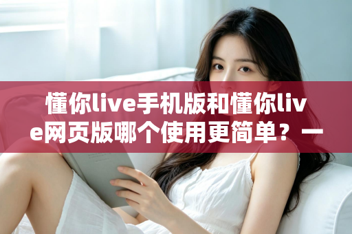 懂你live手机版和懂你live网页版哪个使用更简单?一站式深度对比帮你轻松做选择 懂你live手机版和懂你live网页版哪个使用更简单?一站式深度对比帮你轻松做选择