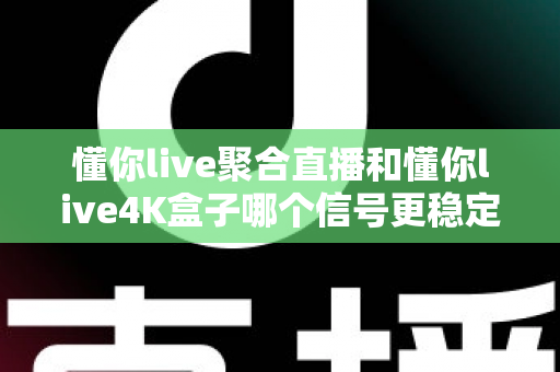 懂你live聚合直播和懂你live4K盒子哪个信号更稳定？深度实测对比与选购指南