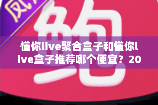 懂你live聚合盒子和懂你live盒子推荐哪个便宜？2025年高性价比选购全攻略与价格深度对比