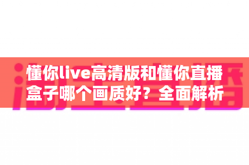 懂你live高清版和懂你直播盒子哪个画质好?全面解析两大版本画质差异与选择指南 懂你live高清版和懂你直播盒子哪个画质好?全面解析两大版本画质差异与选择指南