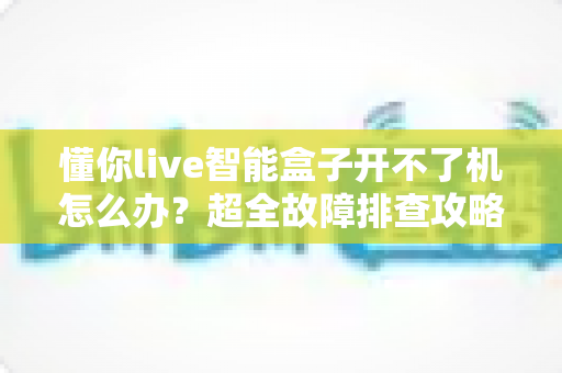 懂你live智能盒子开不了机怎么办?超全故障排查攻略,十分钟找回畅快观影体验 懂你live智能盒子开不了机怎么办?超全故障排查攻略,十分钟找回畅快观影体验