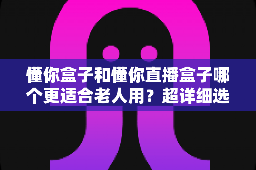 懂你盒子和懂你直播盒子哪个更适合老人用?超详细选购指南,帮爸妈告别“看电视难” 懂你盒子和懂你直播盒子哪个更适合老人用?超详细选购指南,帮爸妈告别“看电视难”