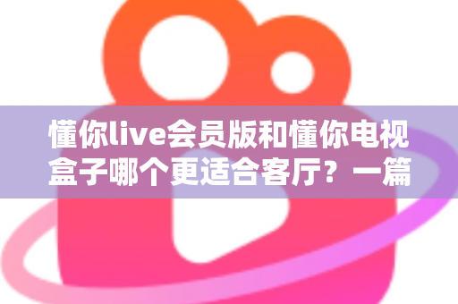 懂你live会员版和懂你电视盒子哪个更适合客厅？一篇讲透客厅影音最佳选择