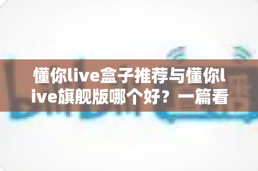 懂你live盒子推荐与懂你live旗舰版哪个好?一篇看懂差异的深度选购指南 懂你live盒子推荐与懂你live旗舰版哪个好?一篇看懂差异的深度选购指南