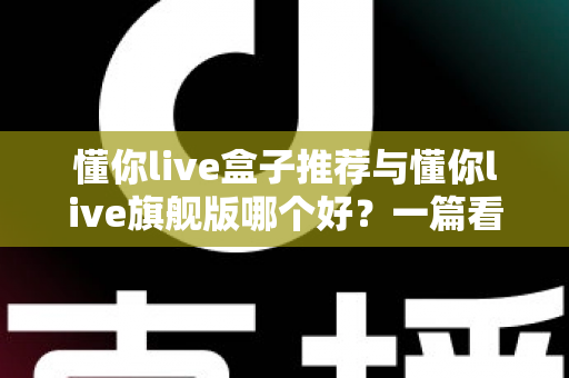 懂你live盒子推荐与懂你live旗舰版哪个好？一篇看懂差异的深度选购指南