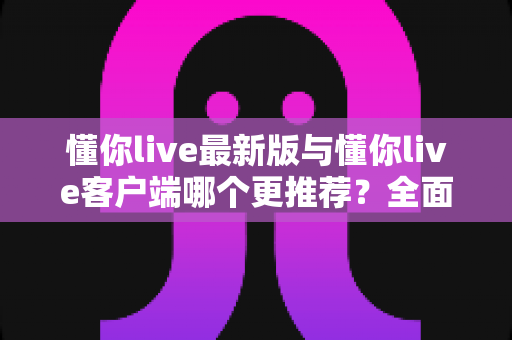 懂你live最新版与懂你live客户端哪个更推荐?全面对比解析助你做出明智选择 懂你live最新版与懂你live客户端哪个更推荐?全面对比解析助你做出明智选择