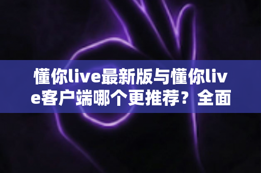 懂你live最新版与懂你live客户端哪个更推荐?全面对比解析助你做出明智选择 懂你live最新版与懂你live客户端哪个更推荐?全面对比解析助你做出明智选择