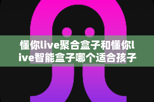 懂你live聚合盒子和懂你live智能盒子哪个适合孩子?家长选购全攻略深度测评 懂你live聚合盒子和懂你live智能盒子哪个适合孩子?家长选购全攻略深度测评